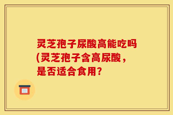 灵芝孢子尿酸高能吃吗(灵芝孢子含高尿酸,是否适合食用?-第1张图片-灵芝之家 灵芝孢子尿酸高能吃吗(灵芝孢子含高尿酸,是否适合食用?-第1张图片-灵芝之家