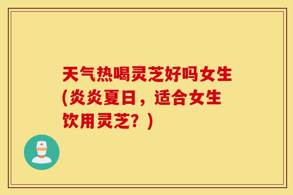 天气热喝灵芝好吗女生(炎炎夏日，适合女生饮用灵芝？)-第1张图片-灵芝之家