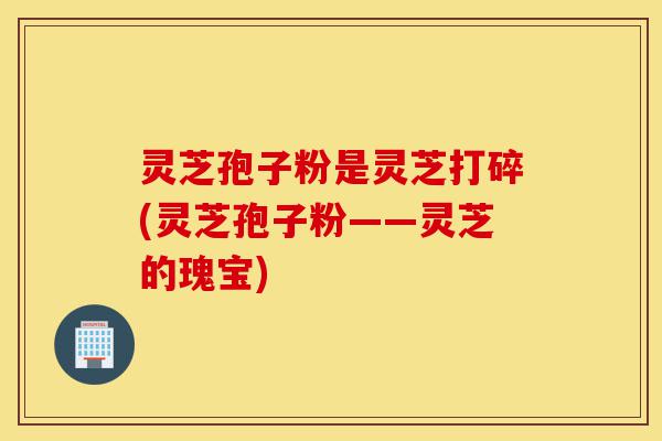 灵芝孢子粉是灵芝打碎(灵芝孢子粉——灵芝的瑰宝)-第1张图片-灵芝之家 灵芝孢子粉是灵芝打碎(灵芝孢子粉——灵芝的瑰宝)-第1张图片-灵芝之家