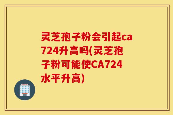 灵芝孢子粉会引起ca724升高吗(灵芝孢子粉可能使CA724水平升高)-第1张图片-灵芝之家
