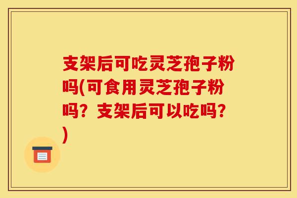 支架后可吃灵芝孢子粉吗(可食用灵芝孢子粉吗?支架后可以吃吗?)-第1张图片-灵芝之家 支架后可吃灵芝孢子粉吗(可食用灵芝孢子粉吗?支架后可以吃吗?)-第1张图片-灵芝之家