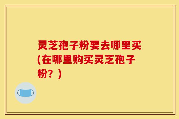 灵芝孢子粉要去哪里买(在哪里购买灵芝孢子粉？)-第1张图片-灵芝之家