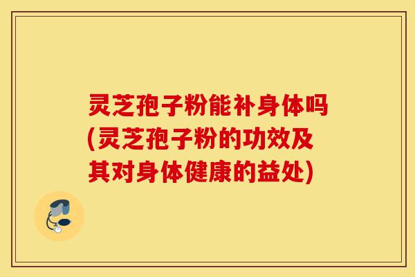 灵芝孢子粉能补身体吗(灵芝孢子粉的功效及其对身体健康的益处)-第1张图片-灵芝之家 灵芝孢子粉能补身体吗(灵芝孢子粉的功效及其对身体健康的益处)-第1张图片-灵芝之家