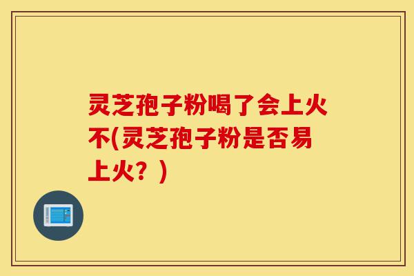 灵芝孢子粉喝了会上火不(灵芝孢子粉是否易上火？)-第1张图片-灵芝之家
