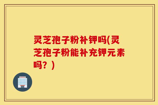 灵芝孢子粉补钾吗(灵芝孢子粉能补充钾元素吗?)-第1张图片-灵芝之家 灵芝孢子粉补钾吗(灵芝孢子粉能补充钾元素吗?)-第1张图片-灵芝之家