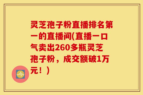 灵芝孢子粉直播排名第一的直播间(直播一口气卖出260多瓶灵芝孢子粉,成交额破1万元!)-第1张图片-灵芝之家 灵芝孢子粉直播排名第一的直播间(直播一口气卖出260多瓶灵芝孢子粉,成交额破1万元!)-第1张图片-灵芝之家