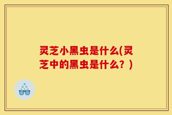 灵芝小黑虫是什么(灵芝中的黑虫是什么?)-第1张图片-灵芝之家 灵芝小黑虫是什么(灵芝中的黑虫是什么?)-第1张图片-灵芝之家