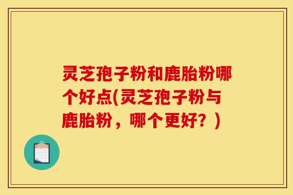 灵芝孢子粉和鹿胎粉哪个好点(灵芝孢子粉与鹿胎粉,哪个更好?)-第1张图片-灵芝之家 灵芝孢子粉和鹿胎粉哪个好点(灵芝孢子粉与鹿胎粉,哪个更好?)-第1张图片-灵芝之家