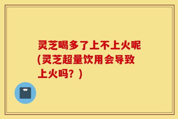灵芝喝多了上不上火呢(灵芝超量饮用会导致上火吗?)-第1张图片-灵芝之家 灵芝喝多了上不上火呢(灵芝超量饮用会导致上火吗?)-第1张图片-灵芝之家