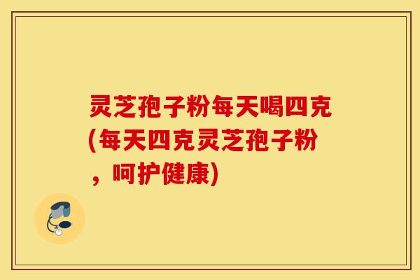 灵芝孢子粉每天喝四克(每天四克灵芝孢子粉,呵护健康)-第1张图片-灵芝之家 灵芝孢子粉每天喝四克(每天四克灵芝孢子粉,呵护健康)-第1张图片-灵芝之家