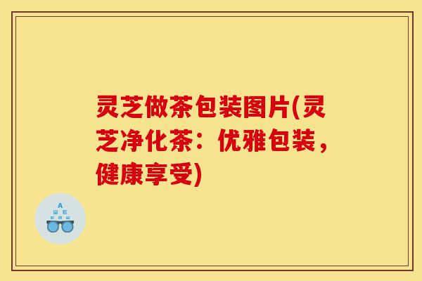 灵芝做茶包装图片(灵芝净化茶:优雅包装,健康享受)-第1张图片-灵芝之家 灵芝做茶包装图片(灵芝净化茶:优雅包装,健康享受)-第1张图片-灵芝之家