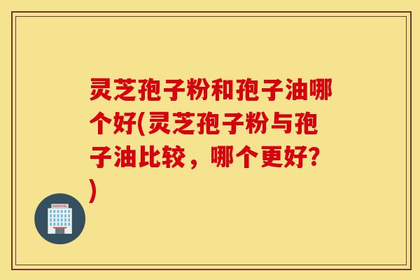 灵芝孢子粉和孢子油哪个好(灵芝孢子粉与孢子油比较,哪个更好?)-第1张图片-灵芝之家 灵芝孢子粉和孢子油哪个好(灵芝孢子粉与孢子油比较,哪个更好?)-第1张图片-灵芝之家