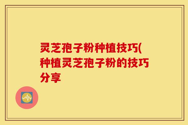 灵芝孢子粉种植技巧(种植灵芝孢子粉的技巧分享-第1张图片-灵芝之家