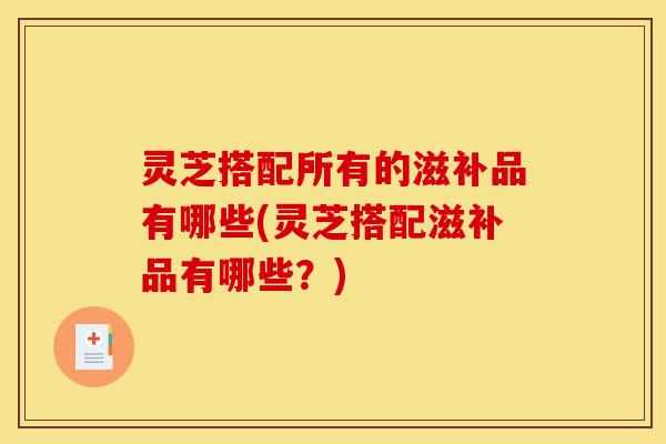 灵芝搭配所有的滋补品有哪些(灵芝搭配滋补品有哪些？)-第1张图片-灵芝之家