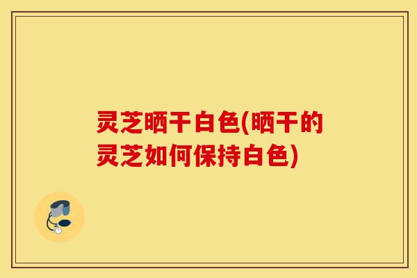 灵芝晒干白色(晒干的灵芝如何保持白色)-第1张图片-灵芝之家
