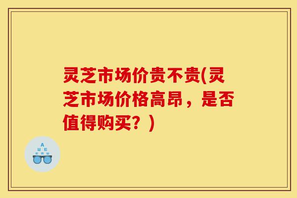灵芝市场价贵不贵(灵芝市场价格高昂,是否值得购买?)-第1张图片-灵芝之家 灵芝市场价贵不贵(灵芝市场价格高昂,是否值得购买?)-第1张图片-灵芝之家