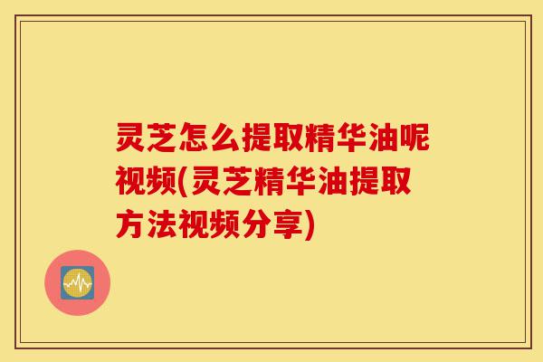 灵芝怎么提取精华油呢视频(灵芝精华油提取方法视频分享)-第1张图片-灵芝之家