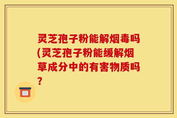 灵芝孢子粉能解烟毒吗(灵芝孢子粉能缓解烟草成分中的有害物质吗?-第1张图片-灵芝之家 灵芝孢子粉能解烟毒吗(灵芝孢子粉能缓解烟草成分中的有害物质吗?-第1张图片-灵芝之家