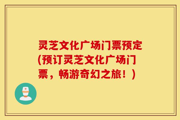 灵芝文化广场门票预定(预订灵芝文化广场门票，畅游奇幻之旅！)-第1张图片-灵芝之家