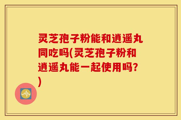 灵芝孢子粉能和逍遥丸同吃吗(灵芝孢子粉和逍遥丸能一起使用吗?)-第1张图片-灵芝之家 灵芝孢子粉能和逍遥丸同吃吗(灵芝孢子粉和逍遥丸能一起使用吗?)-第1张图片-灵芝之家