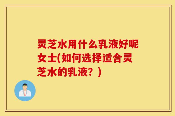 灵芝水用什么乳液好呢女士(如何选择适合灵芝水的乳液?)-第1张图片-灵芝之家 灵芝水用什么乳液好呢女士(如何选择适合灵芝水的乳液?)-第1张图片-灵芝之家