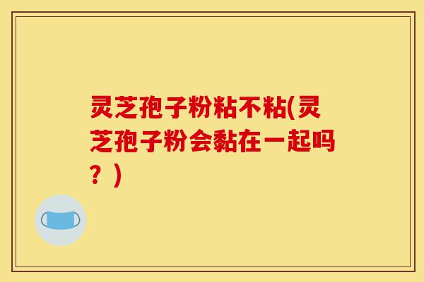 灵芝孢子粉粘不粘(灵芝孢子粉会黏在一起吗?)-第1张图片-灵芝之家 灵芝孢子粉粘不粘(灵芝孢子粉会黏在一起吗?)-第1张图片-灵芝之家