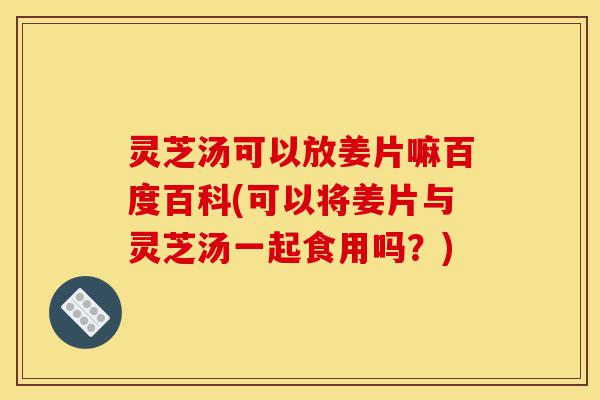 灵芝汤可以放姜片嘛百度百科(可以将姜片与灵芝汤一起食用吗？)-第1张图片-灵芝之家