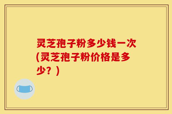 灵芝孢子粉多少钱一次(灵芝孢子粉价格是多少?)-第1张图片-灵芝之家 灵芝孢子粉多少钱一次(灵芝孢子粉价格是多少?)-第1张图片-灵芝之家