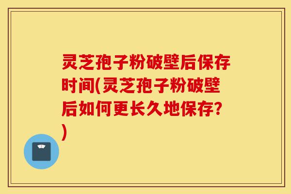 灵芝孢子粉破壁后保存时间(灵芝孢子粉破壁后如何更长久地保存？)-第1张图片-灵芝之家