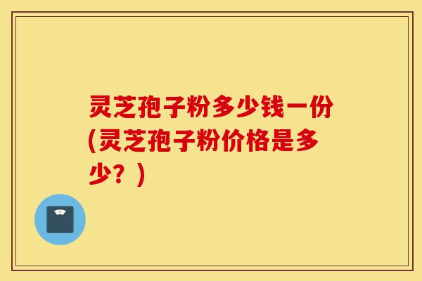 灵芝孢子粉多少钱一份(灵芝孢子粉价格是多少?)-第1张图片-灵芝之家 灵芝孢子粉多少钱一份(灵芝孢子粉价格是多少?)-第1张图片-灵芝之家