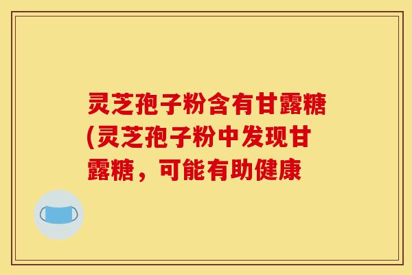 灵芝孢子粉含有甘露糖(灵芝孢子粉中发现甘露糖,可能有助健康-第1张图片-灵芝之家 灵芝孢子粉含有甘露糖(灵芝孢子粉中发现甘露糖,可能有助健康-第1张图片-灵芝之家