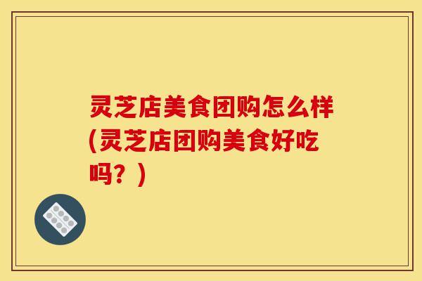 灵芝店美食团购怎么样(灵芝店团购美食好吃吗？)-第1张图片-灵芝之家