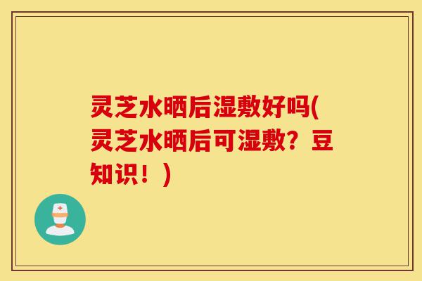 灵芝水晒后湿敷好吗(灵芝水晒后可湿敷?豆知识!)-第1张图片-灵芝之家 灵芝水晒后湿敷好吗(灵芝水晒后可湿敷?豆知识!)-第1张图片-灵芝之家