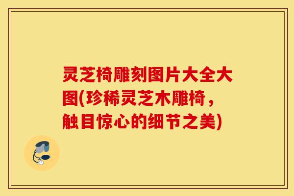 灵芝椅雕刻图片大全大图(珍稀灵芝木雕椅，触目惊心的细节之美)-第1张图片-灵芝之家