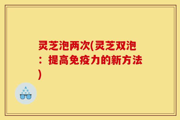 灵芝泡两次(灵芝双泡:提高免疫力的新方法)-第1张图片-灵芝之家 灵芝泡两次(灵芝双泡:提高免疫力的新方法)-第1张图片-灵芝之家