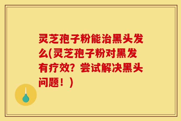 灵芝孢子粉能治黑头发么(灵芝孢子粉对黑发有疗效?尝试解决黑头问题!)-第1张图片-灵芝之家 灵芝孢子粉能治黑头发么(灵芝孢子粉对黑发有疗效?尝试解决黑头问题!)-第1张图片-灵芝之家