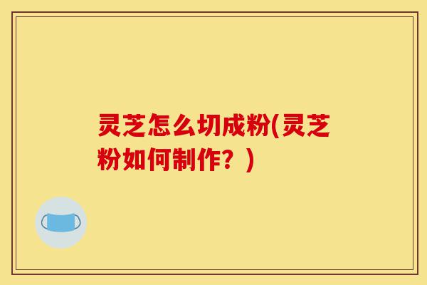 灵芝怎么切成粉(灵芝粉如何制作？)-第1张图片-灵芝之家
