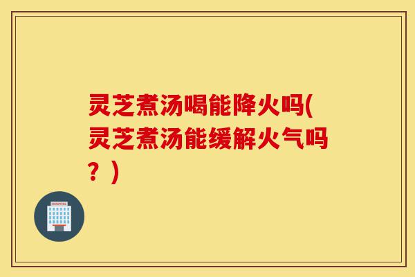灵芝煮汤喝能降火吗(灵芝煮汤能缓解火气吗？)-第1张图片-灵芝之家