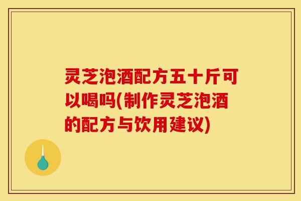 灵芝泡酒配方五十斤可以喝吗(制作灵芝泡酒的配方与饮用建议)-第1张图片-灵芝之家