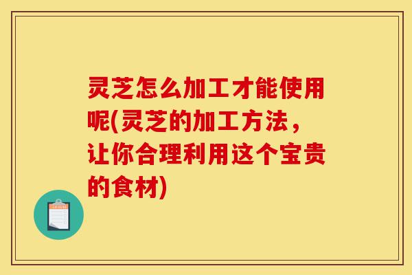 灵芝怎么加工才能使用呢(灵芝的加工方法,让你合理利用这个宝贵的食材)-第1张图片-灵芝之家 灵芝怎么加工才能使用呢(灵芝的加工方法,让你合理利用这个宝贵的食材)-第1张图片-灵芝之家
