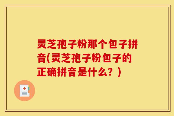灵芝孢子粉那个包子拼音(灵芝孢子粉包子的正确拼音是什么?)-第1张图片-灵芝之家 灵芝孢子粉那个包子拼音(灵芝孢子粉包子的正确拼音是什么?)-第1张图片-灵芝之家