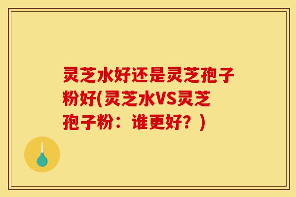 灵芝水好还是灵芝孢子粉好(灵芝水VS灵芝孢子粉:谁更好?)-第1张图片-灵芝之家 灵芝水好还是灵芝孢子粉好(灵芝水VS灵芝孢子粉:谁更好?)-第1张图片-灵芝之家