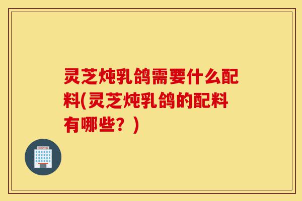 灵芝炖乳鸽需要什么配料(灵芝炖乳鸽的配料有哪些?)-第1张图片-灵芝之家 灵芝炖乳鸽需要什么配料(灵芝炖乳鸽的配料有哪些?)-第1张图片-灵芝之家
