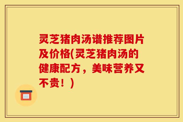 灵芝猪肉汤谱推荐图片及价格(灵芝猪肉汤的健康配方,美味营养又不贵!)-第1张图片-灵芝之家 灵芝猪肉汤谱推荐图片及价格(灵芝猪肉汤的健康配方,美味营养又不贵!)-第1张图片-灵芝之家