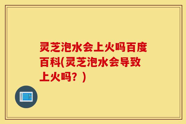 灵芝泡水会上火吗百度百科(灵芝泡水会导致上火吗?)-第1张图片-灵芝之家 灵芝泡水会上火吗百度百科(灵芝泡水会导致上火吗?)-第1张图片-灵芝之家