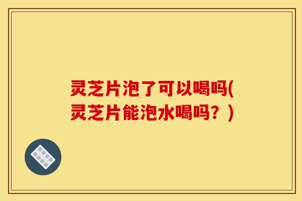 灵芝片泡了可以喝吗(灵芝片能泡水喝吗?)-第1张图片-灵芝之家 灵芝片泡了可以喝吗(灵芝片能泡水喝吗?)-第1张图片-灵芝之家