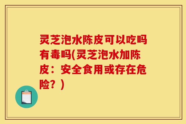灵芝泡水陈皮可以吃吗有毒吗(灵芝泡水加陈皮:安全食用或存在危险?)-第1张图片-灵芝之家 灵芝泡水陈皮可以吃吗有毒吗(灵芝泡水加陈皮:安全食用或存在危险?)-第1张图片-灵芝之家