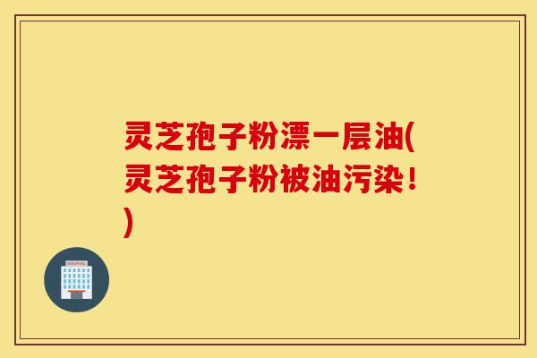 灵芝孢子粉漂一层油(灵芝孢子粉被油污染!)-第1张图片-灵芝之家 灵芝孢子粉漂一层油(灵芝孢子粉被油污染!)-第1张图片-灵芝之家