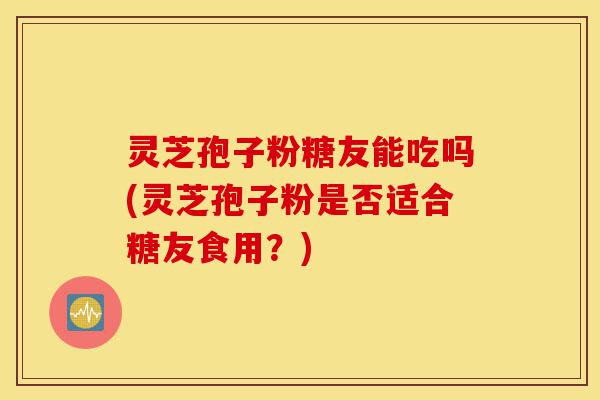 灵芝孢子粉糖友能吃吗(灵芝孢子粉是否适合糖友食用?)-第1张图片-灵芝之家 灵芝孢子粉糖友能吃吗(灵芝孢子粉是否适合糖友食用?)-第1张图片-灵芝之家
