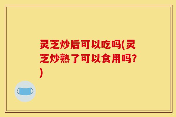 灵芝炒后可以吃吗(灵芝炒熟了可以食用吗?)-第1张图片-灵芝之家 灵芝炒后可以吃吗(灵芝炒熟了可以食用吗?)-第1张图片-灵芝之家